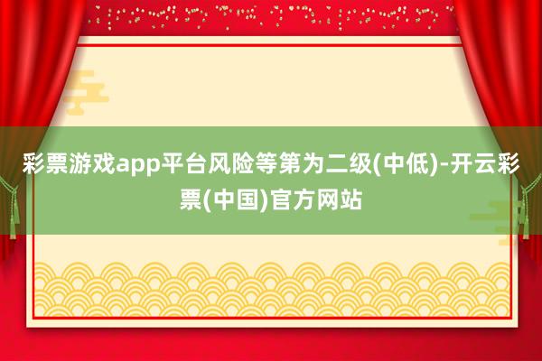 彩票游戏app平台风险等第为二级(中低)-开云彩票(中国)官方网站