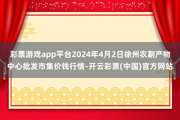 彩票游戏app平台2024年4月2日徐州农副产物中心批发市集价钱行情-开云彩票(中国)官方网站