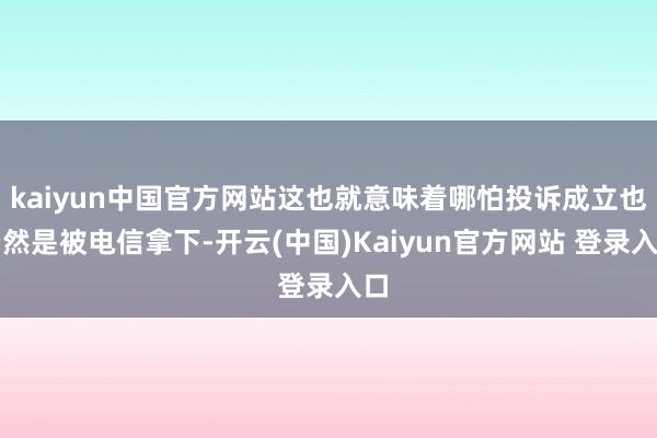 kaiyun中国官方网站这也就意味着哪怕投诉成立也仍然是被电信拿下-开云(中国)Kaiyun官方网站 登录入口