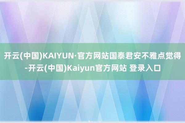 开云(中国)KAIYUN·官方网站　　国泰君安不雅点觉得-开云(中国)Kaiyun官方网站 登录入口