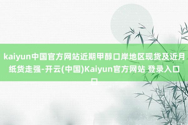 kaiyun中国官方网站近期甲醇口岸地区现货及近月纸货走强-开云(中国)Kaiyun官方网站 登录入口
