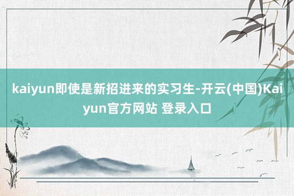 kaiyun即使是新招进来的实习生-开云(中国)Kaiyun官方网站 登录入口