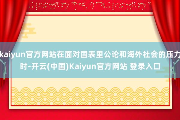 kaiyun官方网站在面对国表里公论和海外社会的压力时-开云(中国)Kaiyun官方网站 登录入口
