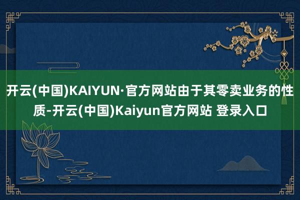 开云(中国)KAIYUN·官方网站由于其零卖业务的性质-开云(中国)Kaiyun官方网站 登录入口