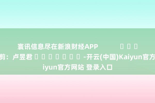 寰讯信息尽在新浪财经APP            						包袱裁剪：卢昱君 							-开云(中国)Kaiyun官方网站 登录入口