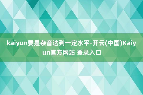 kaiyun要是杂音达到一定水平-开云(中国)Kaiyun官方网站 登录入口