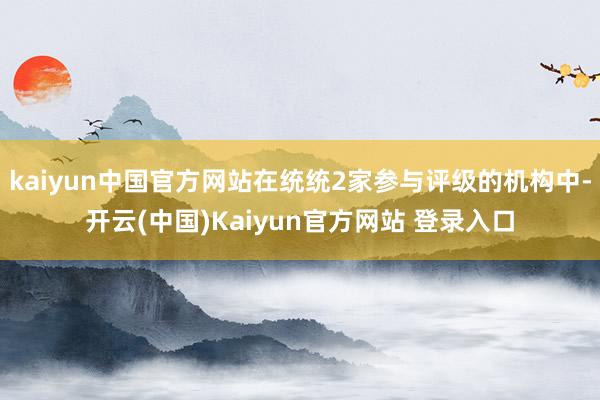 kaiyun中国官方网站在统统2家参与评级的机构中-开云(中国)Kaiyun官方网站 登录入口