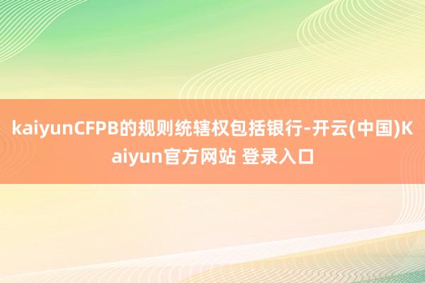 kaiyunCFPB的规则统辖权包括银行-开云(中国)Kaiyun官方网站 登录入口