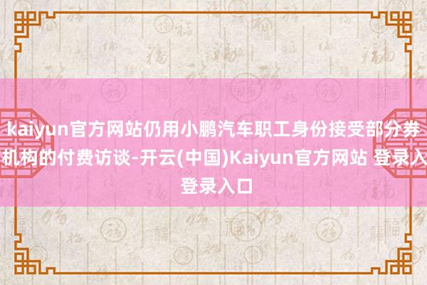kaiyun官方网站仍用小鹏汽车职工身份接受部分券商机构的付费访谈-开云(中国)Kaiyun官方网站 登录入口