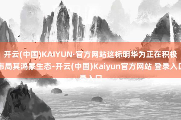开云(中国)KAIYUN·官方网站这标明华为正在积极布局其鸿蒙生态-开云(中国)Kaiyun官方网站 登录入口