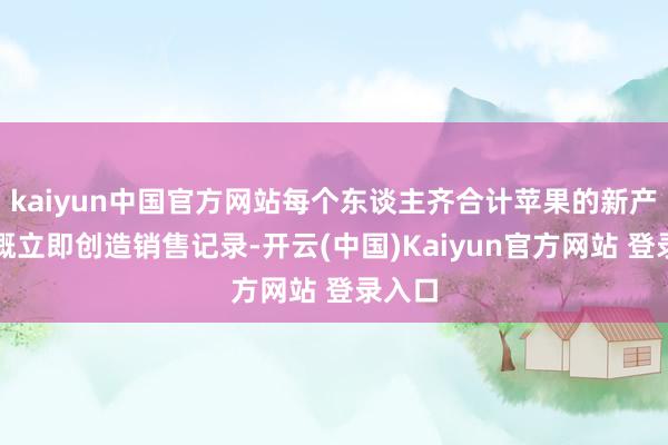 kaiyun中国官方网站每个东谈主齐合计苹果的新产物大概立即创造销售记录-开云(中国)Kaiyun官方网站 登录入口