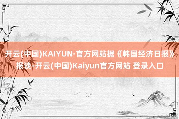开云(中国)KAIYUN·官方网站据《韩国经济日报》报谈-开云(中国)Kaiyun官方网站 登录入口
