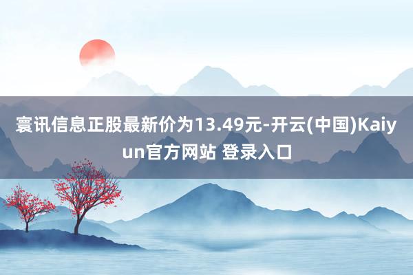 寰讯信息正股最新价为13.49元-开云(中国)Kaiyun官方网站 登录入口