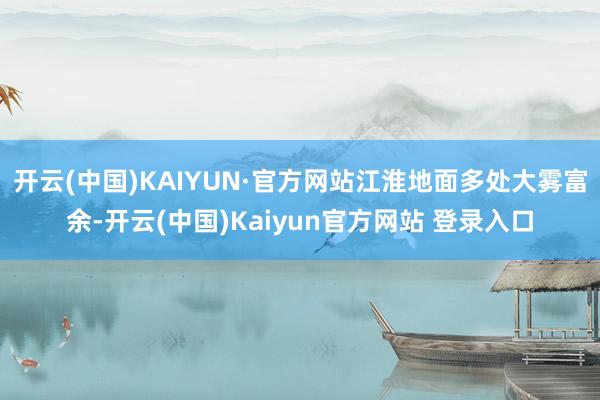 开云(中国)KAIYUN·官方网站江淮地面多处大雾富余-开云(中国)Kaiyun官方网站 登录入口
