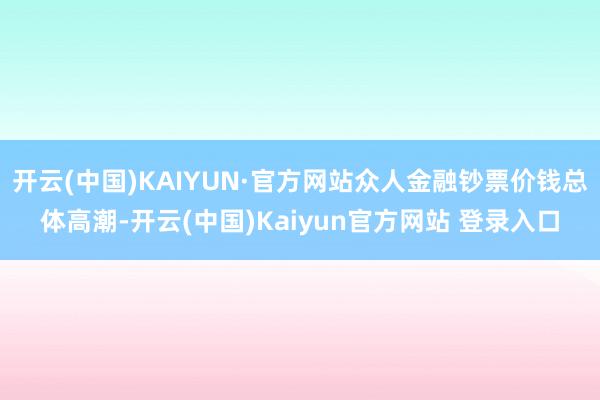 开云(中国)KAIYUN·官方网站众人金融钞票价钱总体高潮-开云(中国)Kaiyun官方网站 登录入口