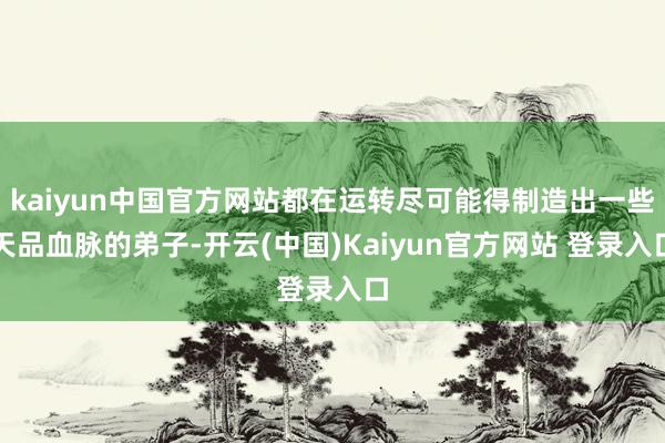 kaiyun中国官方网站都在运转尽可能得制造出一些天品血脉的弟子-开云(中国)Kaiyun官方网站 登录入口
