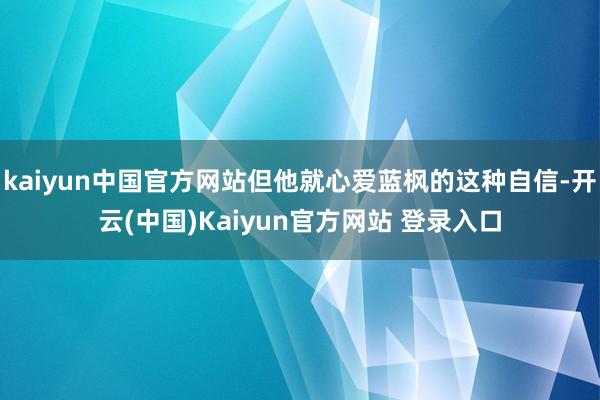 kaiyun中国官方网站但他就心爱蓝枫的这种自信-开云(中国)Kaiyun官方网站 登录入口