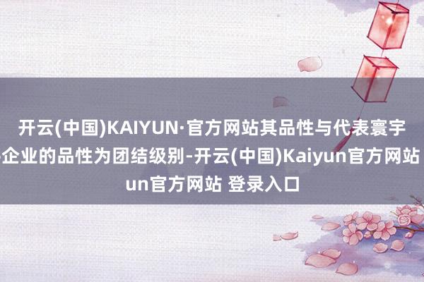 开云(中国)KAIYUN·官方网站其品性与代表寰宇一活水平企业的品性为团结级别-开云(中国)Kaiyun官方网站 登录入口
