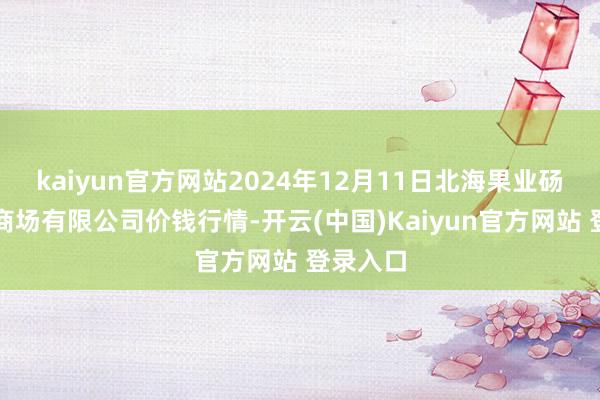kaiyun官方网站2024年12月11日北海果业砀山惠丰商场有限公司价钱行情-开云(中国)Kaiyun官方网站 登录入口