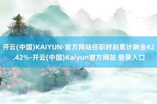开云(中国)KAIYUN·官方网站任职时刻累计酬金42.42%-开云(中国)Kaiyun官方网站 登录入口