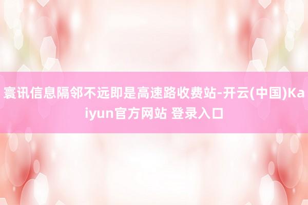 寰讯信息隔邻不远即是高速路收费站-开云(中国)Kaiyun官方网站 登录入口