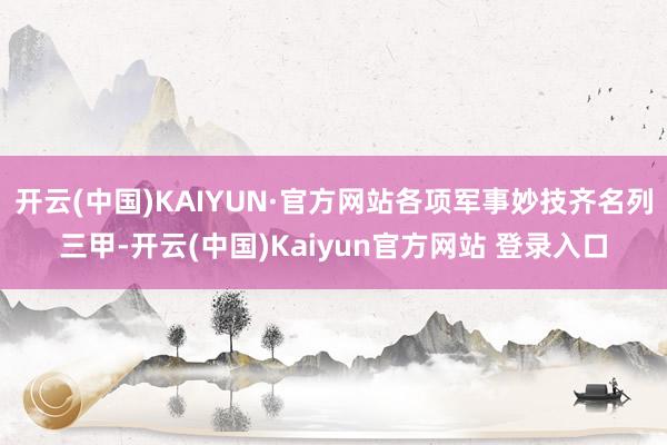 开云(中国)KAIYUN·官方网站各项军事妙技齐名列三甲-开云(中国)Kaiyun官方网站 登录入口