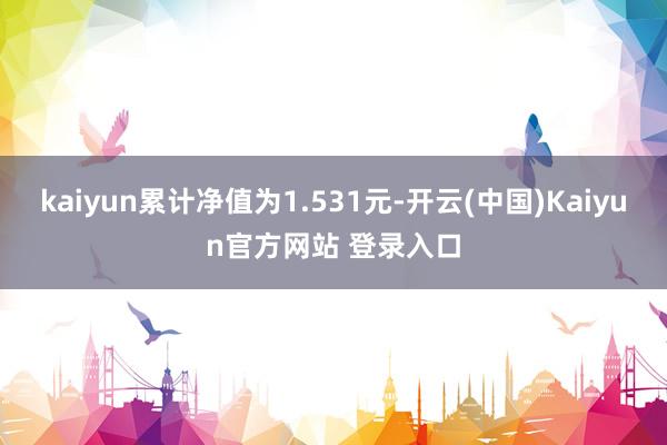 kaiyun累计净值为1.531元-开云(中国)Kaiyun官方网站 登录入口