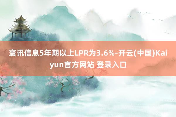 寰讯信息5年期以上LPR为3.6%-开云(中国)Kaiyun官方网站 登录入口