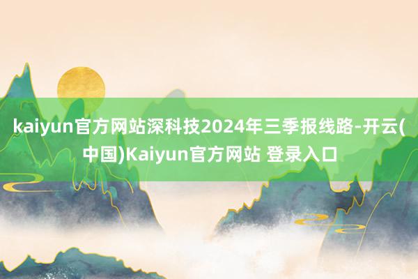 kaiyun官方网站深科技2024年三季报线路-开云(中国)Kaiyun官方网站 登录入口