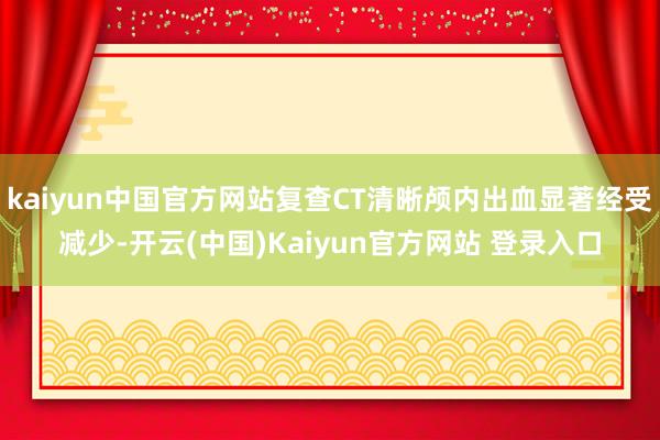 kaiyun中国官方网站复查CT清晰颅内出血显著经受减少-开云(中国)Kaiyun官方网站 登录入口
