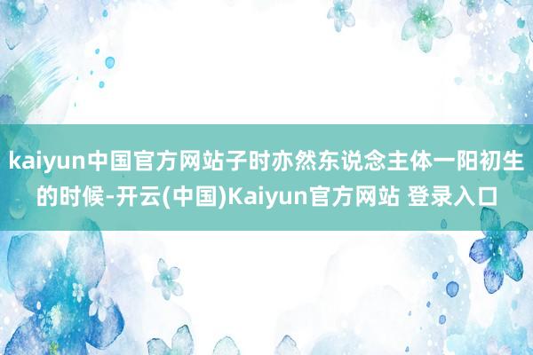 kaiyun中国官方网站子时亦然东说念主体一阳初生的时候-开云(中国)Kaiyun官方网站 登录入口
