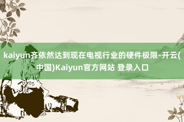 kaiyun齐依然达到现在电视行业的硬件极限-开云(中国)Kaiyun官方网站 登录入口