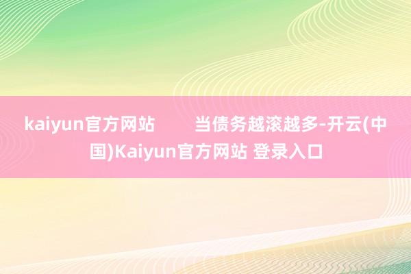 kaiyun官方网站        当债务越滚越多-开云(中国)Kaiyun官方网站 登录入口