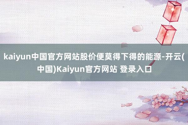 kaiyun中国官方网站股价便莫得下得的能源-开云(中国)Kaiyun官方网站 登录入口