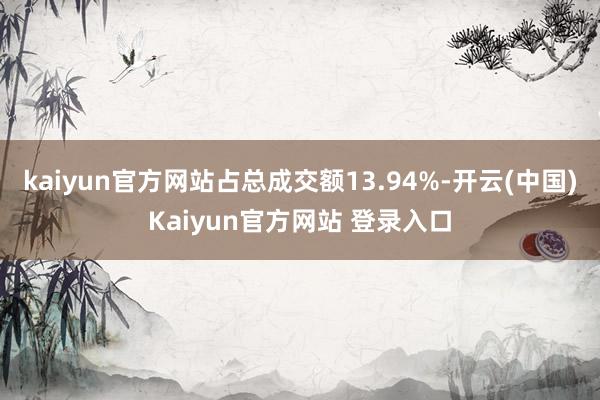 kaiyun官方网站占总成交额13.94%-开云(中国)Kaiyun官方网站 登录入口
