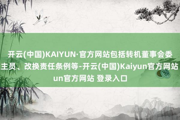开云(中国)KAIYUN·官方网站包括转机董事会委员会东谈主员、改换责任条例等-开云(中国)Kaiyun官方网站 登录入口