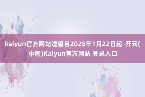 kaiyun官方网站瞻望自2025年1月22日起-开云(中国)Kaiyun官方网站 登录入口