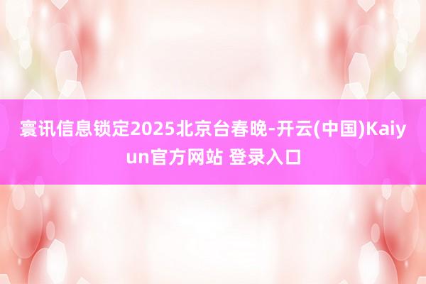 寰讯信息锁定2025北京台春晚-开云(中国)Kaiyun官方网站 登录入口