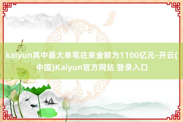 kaiyun其中最大单笔往来金额为1100亿元-开云(中国)Kaiyun官方网站 登录入口
