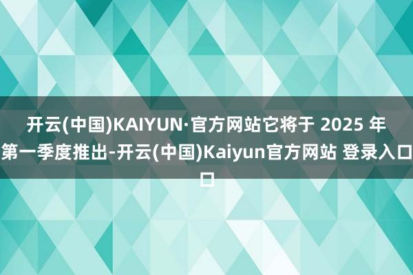 开云(中国)KAIYUN·官方网站它将于 2025 年第一季度推出-开云(中国)Kaiyun官方网站 登录入口