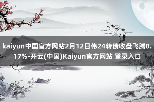 kaiyun中国官方网站2月12日伟24转债收盘飞腾0.17%-开云(中国)Kaiyun官方网站 登录入口