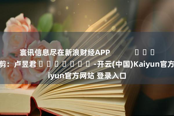 寰讯信息尽在新浪财经APP            						背负裁剪：卢昱君 							-开云(中国)Kaiyun官方网站 登录入口