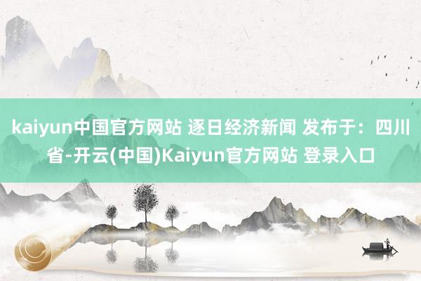 kaiyun中国官方网站 逐日经济新闻 发布于：四川省-开云(中国)Kaiyun官方网站 登录入口
