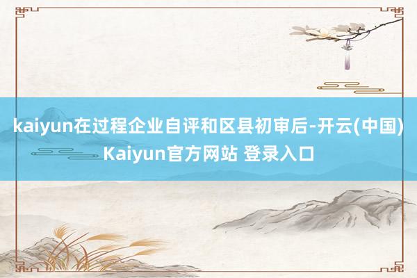 kaiyun在过程企业自评和区县初审后-开云(中国)Kaiyun官方网站 登录入口