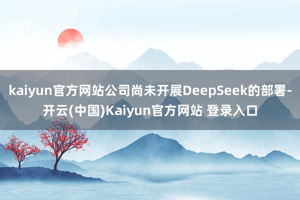 kaiyun官方网站公司尚未开展DeepSeek的部署-开云(中国)Kaiyun官方网站 登录入口