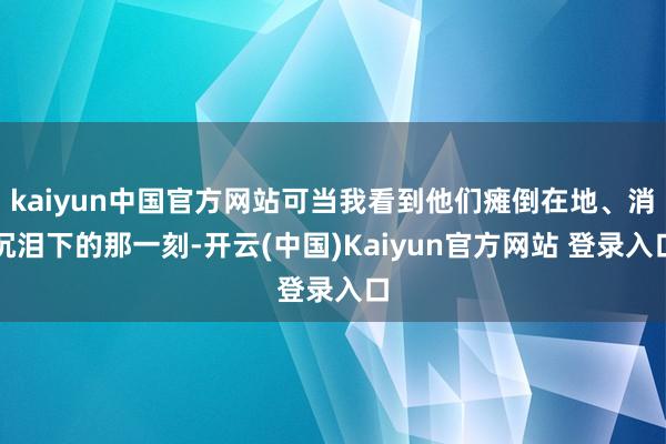kaiyun中国官方网站可当我看到他们瘫倒在地、消沉泪下的那一刻-开云(中国)Kaiyun官方网站 登录入口