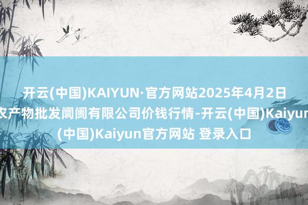 开云(中国)KAIYUN·官方网站2025年4月2日海口市菜篮子江楠农产物批发阛阓有限公司价钱行情-开云(中国)Kaiyun官方网站 登录入口
