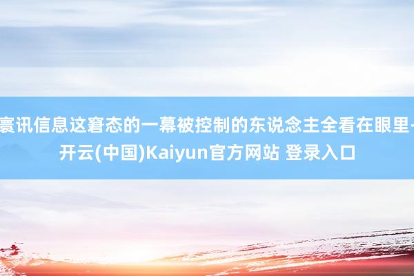 寰讯信息这窘态的一幕被控制的东说念主全看在眼里-开云(中国)Kaiyun官方网站 登录入口