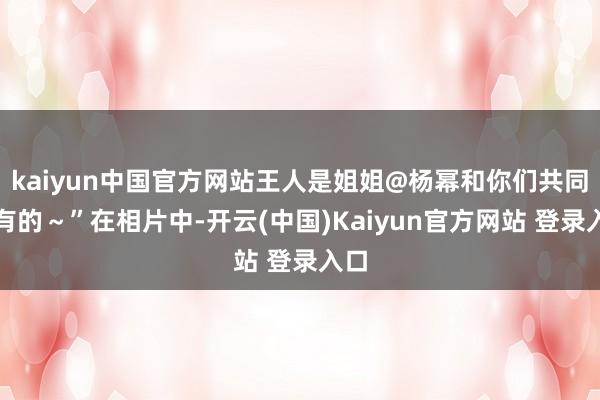 kaiyun中国官方网站王人是姐姐@杨幂和你们共同领有的～”在相片中-开云(中国)Kaiyun官方网站 登录入口