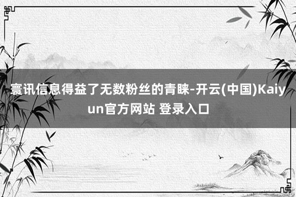 寰讯信息得益了无数粉丝的青睐-开云(中国)Kaiyun官方网站 登录入口